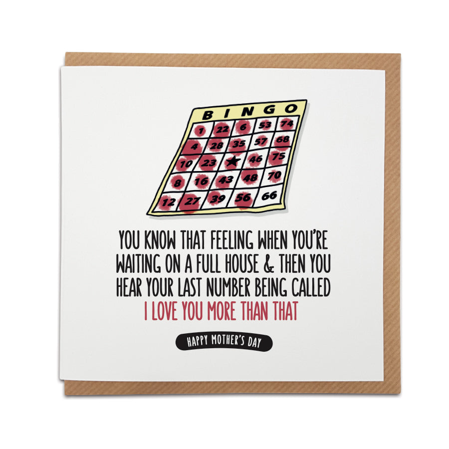 A handmade funny Mother's Day card - perfect for Bingo fans. Card reads: You know that feeling when you're waiting on a full house & then you hear your last number being called I love you more than that Happy Mother's Day