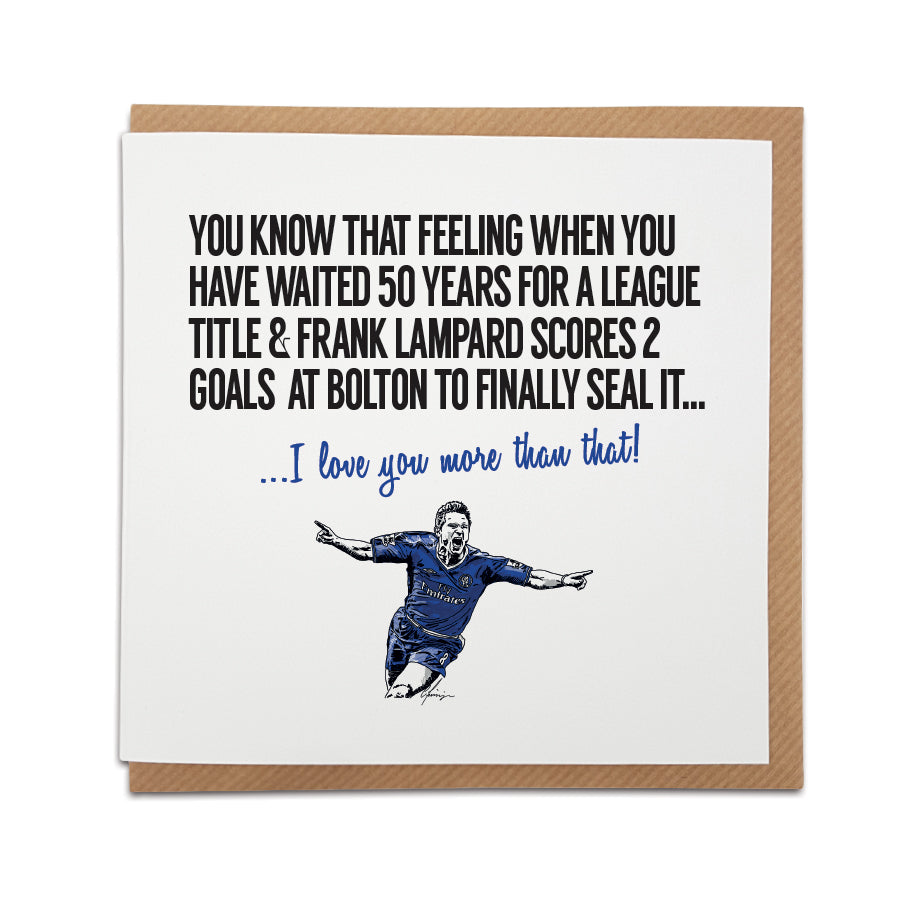 Handmade Chelsea Football Fan Card featuring Frank Lampard. Front of the card reads "You know that feeling when you have waited 50 years for a league title & Frank Lampard scores 2 goals at Bolton to finally seal it..." Choose this card to convey the message "I love you more than that!" Premium quality card stock.