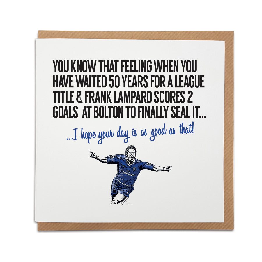 Chelsea Football Fan Card with Frank Lampard design. Card captures the excitement of a long-awaited league title, reading "You know that feeling when you have waited 50 years for a league title & Frank Lampard scores 2 goals at Bolton to finally seal it..." Choose this card to convey the message "I hope your day is as good as that!" Handmade design on high-quality card stock, perfect for birthdays and special occasions.
