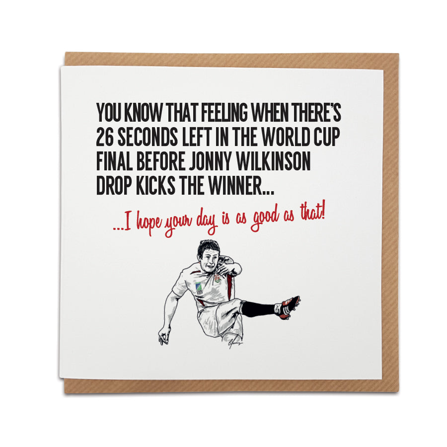 A handmade Rugby themed Greetings Card designed by Local Lingo. Front of the card features a rugby ball and the text "You know that feeling when there's 26 seconds left in the World Cup Final before Jonny Wilkinson drop kicks the winner." Choose this card to convey the message "I hope your day is as good as that!" Card size: 6 inches x 6 inches.