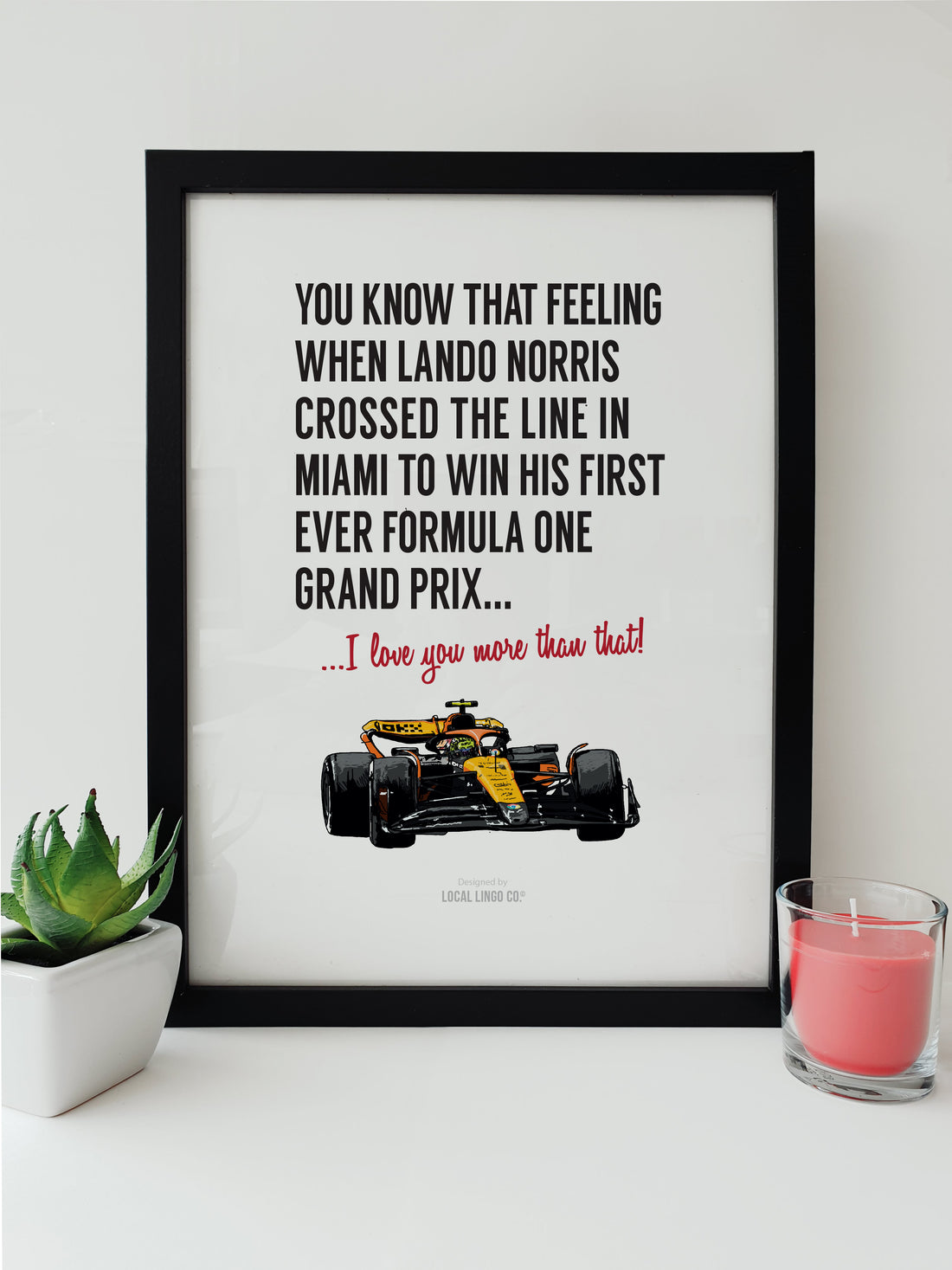 Framed print of Lando Norris winning his first Formula One Grand Prix in Miami. The artwork features a detailed, hand-drawn illustration of Norris in his race car, with the text: 'You know that feeling when Lando Norris crossed the line in Miami to win his first ever Formula One Grand Prix... I love you more than that!' Designed by Local Lingo Co., this print captures a significant moment in motorsport, perfect for fans of Formula One racing.