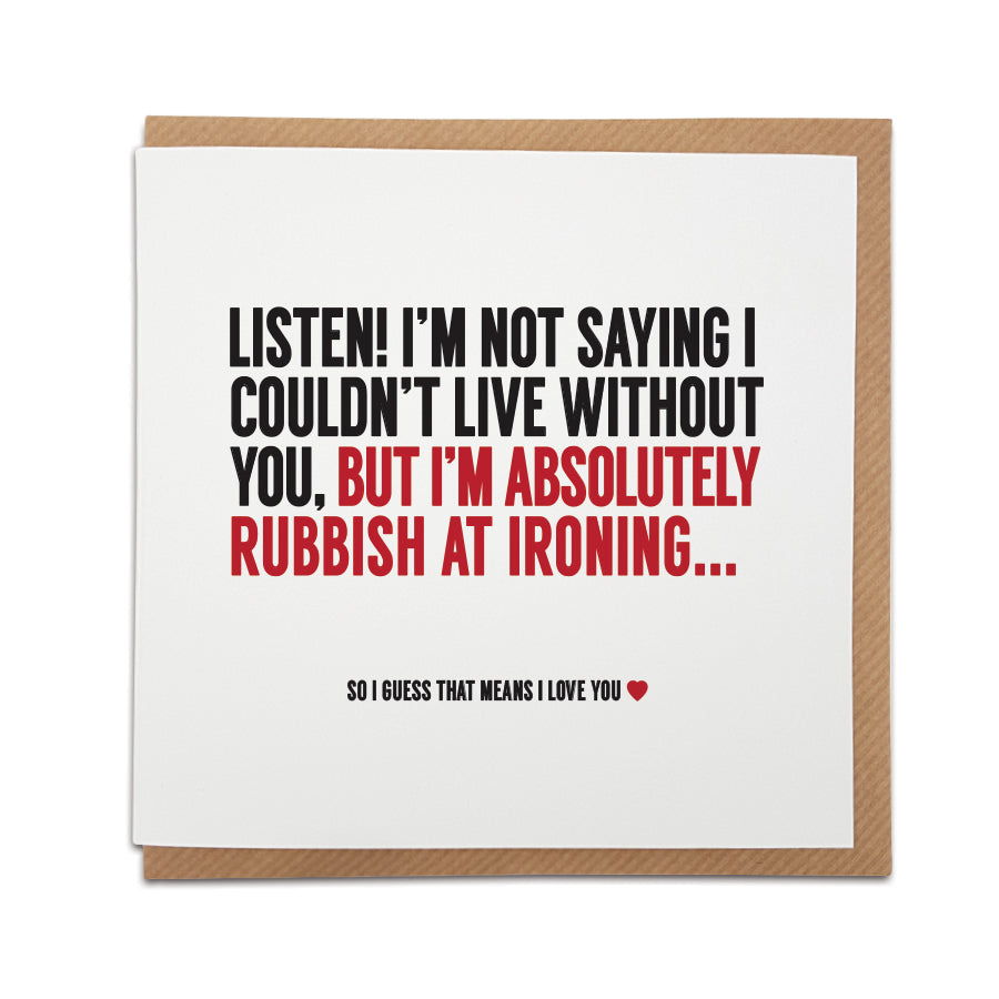 A handmade funny greetings card, perfect for those that prefer their greetings card to deliver a giggle. Card reads: Listen! I'm not saying I couldn't live without you, but I'm absolutely rubbish at ironing... So i guess that means I love you.