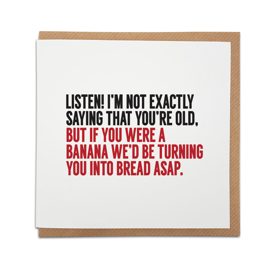 Funny birthday card. Humourous typology style card. Card reads: Listen! I'm not exactly saying that you're old, but if you were a banana we'd be turning you into bread ASAP.