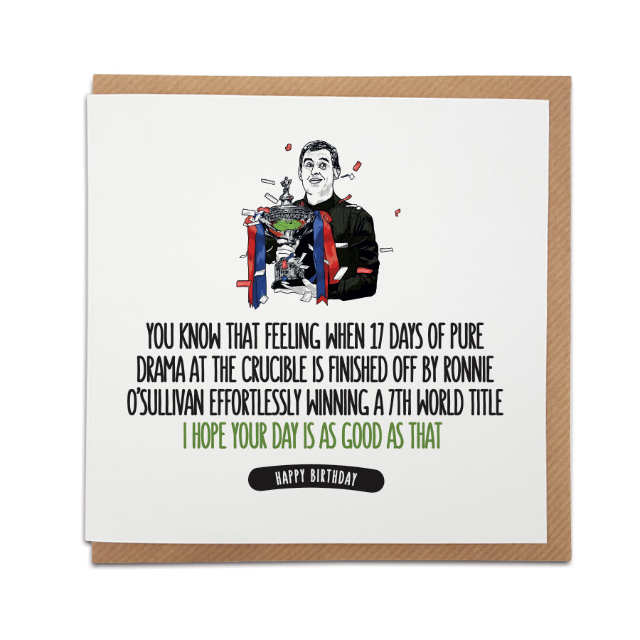 A handmade Snooker Fan Birthday Card featuring illustration of Ronnie O'Sullivan. An unique card celebrating Ronnie's 7th World Title.  Card reads:  You know that feeling when 17 days of pure drama at the Crucible is finished off by Ronnie O'Sullivan effortlessly winning a 7th world title  I hope your day is as good as that!  Happy Birthday (features illustration of Ronnie O'Sullivan)