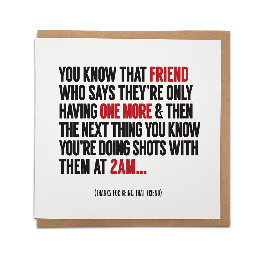 A handmade greetings card that includes a funny description of a friend.   Card reads: You know that friend who says they're only having one more & then the next thing you know you're doing shots with them at 2am...  (Thanks for being that friend)   