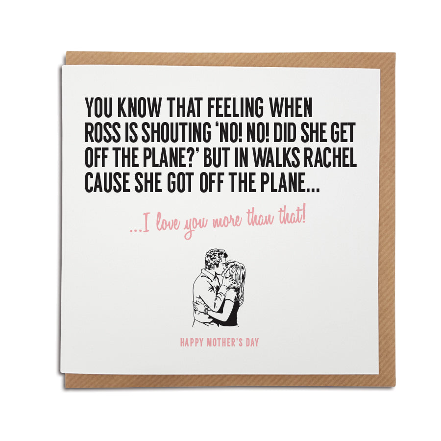 An unique Friends TV show themed handmade greeting card, designed & printed on high quality card stock. Produced using local materials within the UK.   Card reads: You know that feeling when Ross is shouting no no, did she get off the plane but in walks Rachel cause she got off the plane... I love you more that that! mothers day version