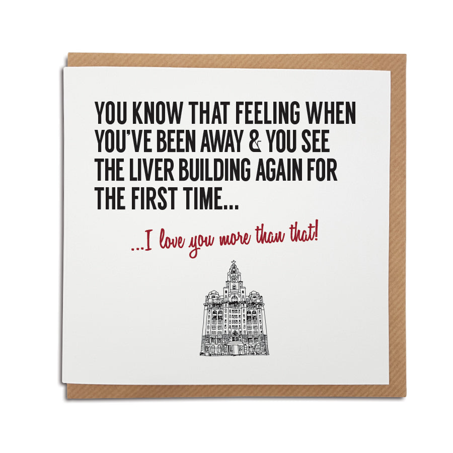 An unique handmade Liverpool themed greeting card designed & printed in the UK by A Town Called Home.   Card reads: You know that feeling when you've been away & you see the Liver Building again for the first time... I love you more than that! 