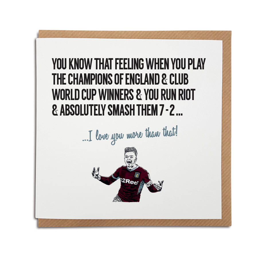 A handmade Aston Villa Football Club Card featuring Jack Grealish. A unique card, perfect for any Villain or Villa supporters on all occasions. Card reads: You know that feeling when you play the champions of England & club world cup winners & you run riot & absolutely smash them 7-2... I love you more that that! 