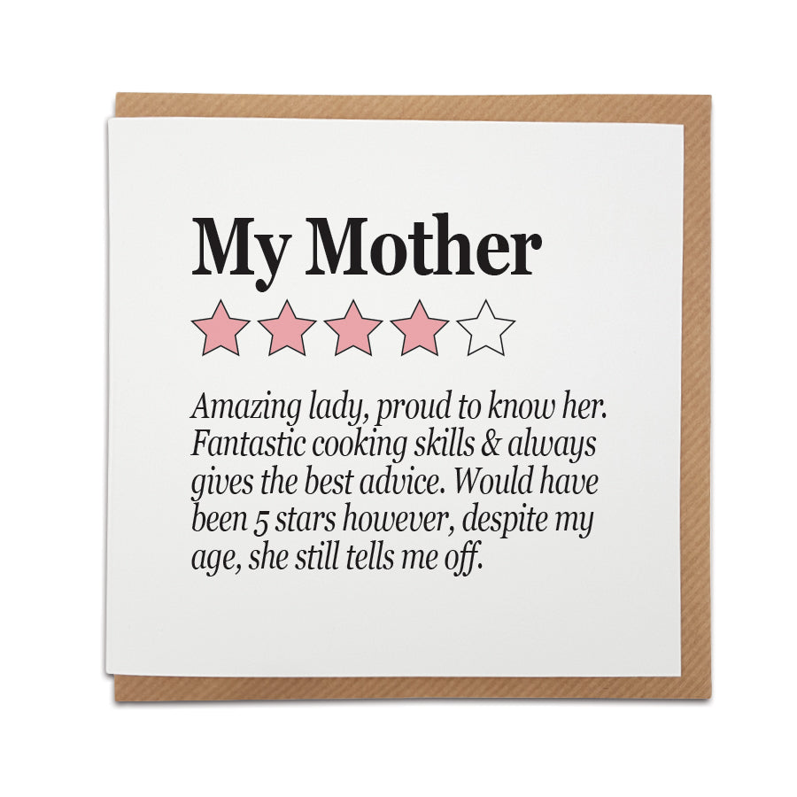 A unique handmade card featuring funny review style  description of a Mother.  Perfect card to celebrate that special lady in your life on Mother's Day or her birthday.   Card reads:  My mother (illustrative 4 out of 5 stars) Amazing lady, proud to know her. Fantastic cooking skills & always gives the best advice. Would have been 5 stars however, despite my ages, she still tells me off. 