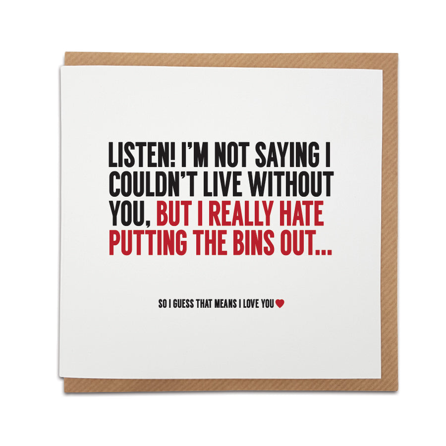 A handmade funny greetings card, perfect for those that prefer their greetings card to deliver a giggle. This card is perfect for Valentine's Day, Birthday's or to celebrate an anniversary and is a great way to poke fun at every day 'couple life'. Card reads: Listen! I'm not saying I couldn't live without you, but I really hate putting the bins out... So i guess that means I love you.