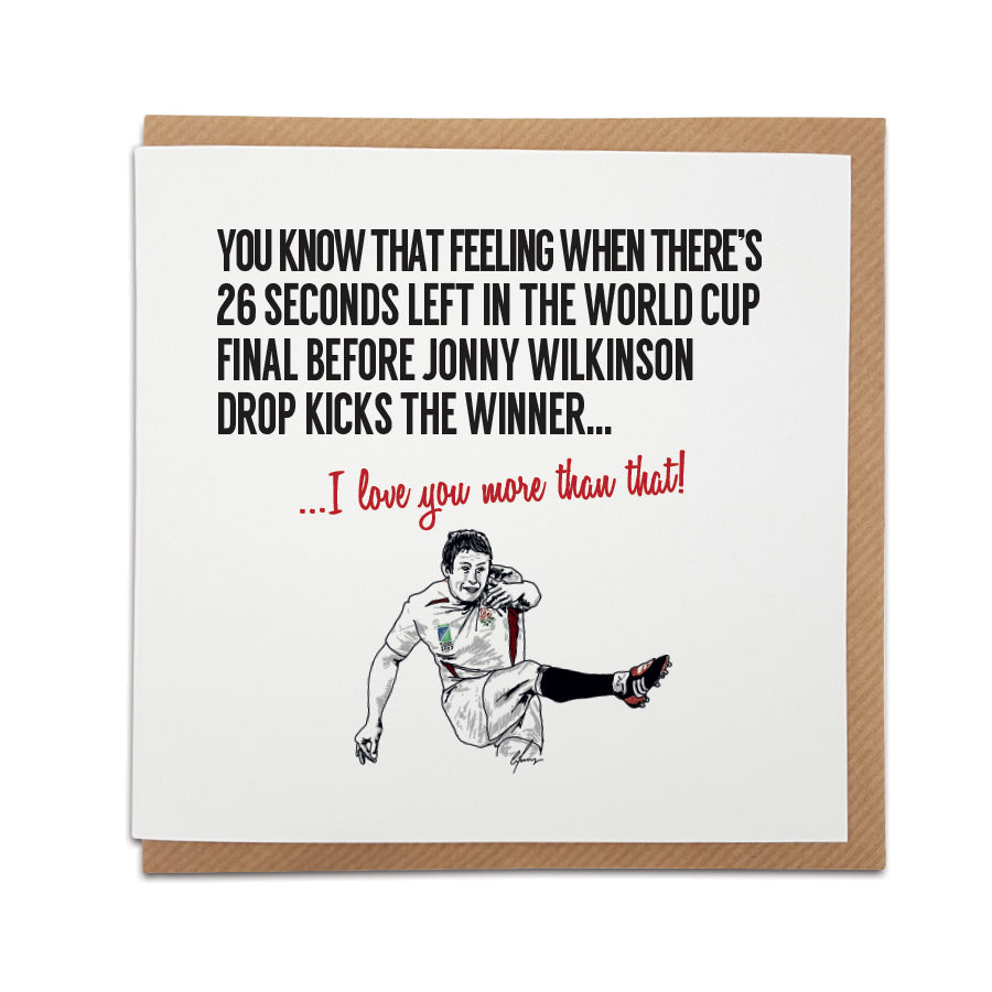 A handmade Rugby themed Greetings Card designed by Local Lingo. Front of the card depicts a rugby ball and the text "You know that feeling when there's 26 seconds left in the World Cup Final before Jonny Wilkinson drop kicks the winner." Choose from two text options: "I love you more than that!" or "I hope your day is as good as that!" Card size: 6 inches x 6 inches.