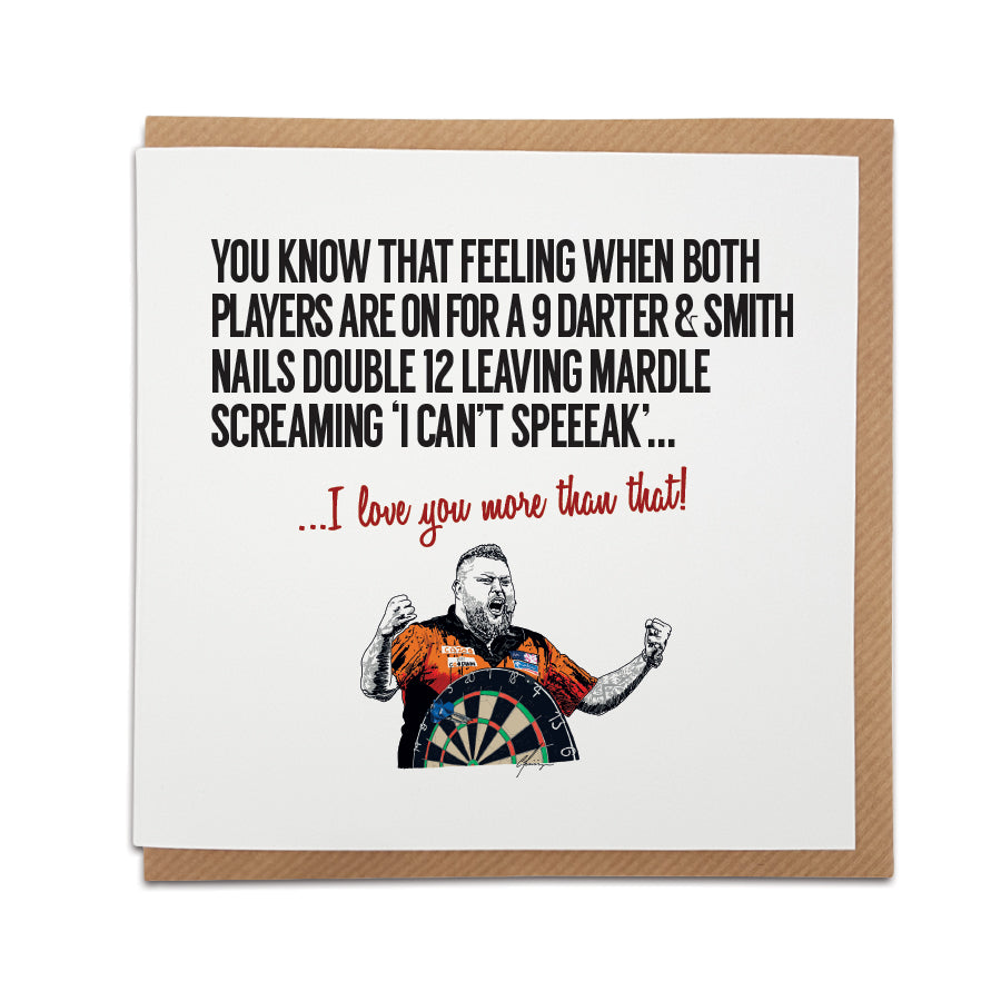 A unique Darts themed handmade greetings card to celebrate Michael Smith's historic 9 dart finisher at the World Darts Championship final against Gerwan.  Card reads:  You know that feeling when both players are on for a nine darter & Smith nails double 12 leaving Mardle screaming 'i can't speeak'... I love you more than that!