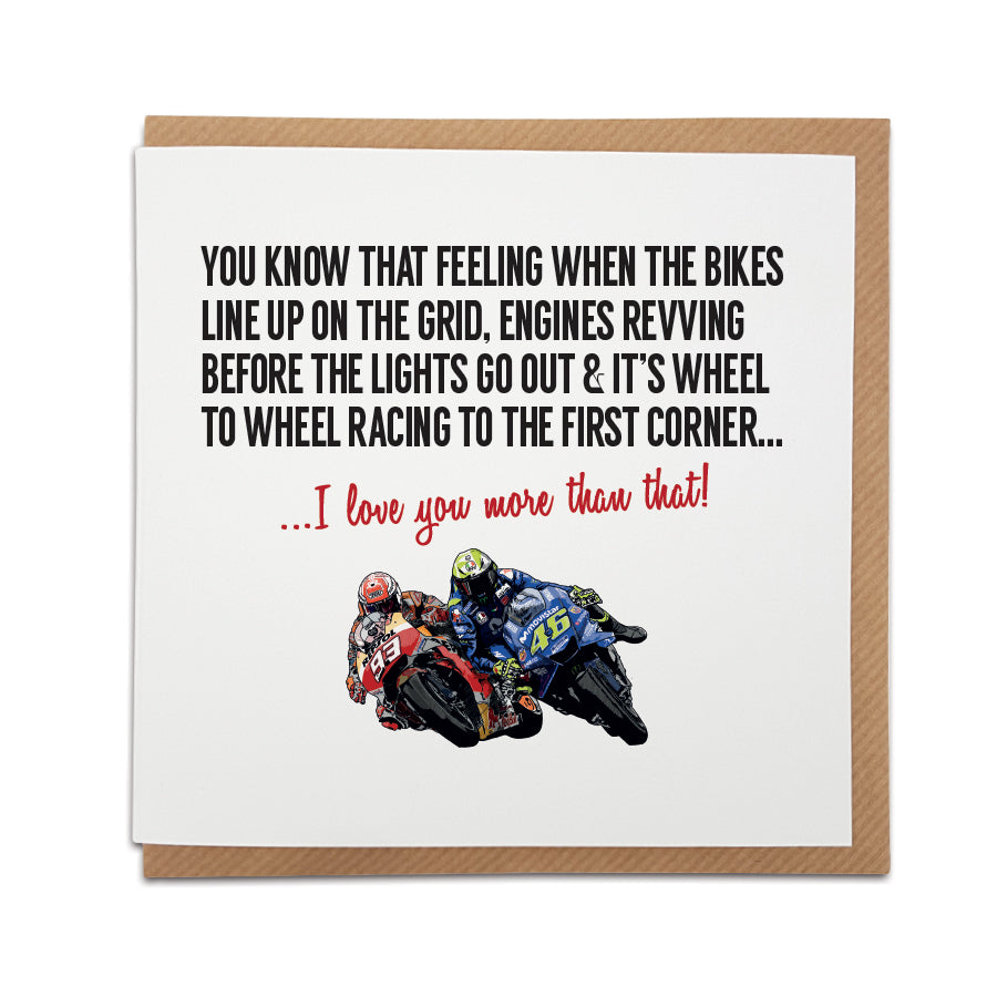 Handmade Moto GP/Motorcycle Grand Prix themed Greetings Card by Local Lingo featuring an illustration of Valentino Rossi and Marc Marquez. Front of the card reads "You know that feeling when the bikes line up on the grid, engines revving before the lights go out & it's wheel to wheel racing to the first corner..." Choose this card to convey the message "I love you more than that!" Printed on high-quality card stock. Shop now at Local Lingo.