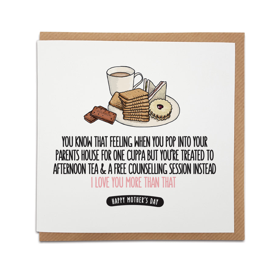 A handmade Mother's Day card to bring to life that feeling of visiting Parents.  Card reads:   You know that feeling when you pop into your parents house for one cuppa but you're treated to afternoon tea & a free counselling session instead. I love you more than that.  Happy Mother's Day