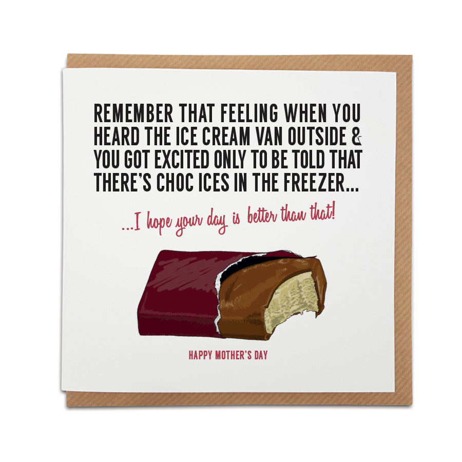 A handmade funny Mother's Day card to stir up feelings of nostalgia.   Card reads:   Remember that feeling when you heard the ice cream van outside & you got excited only to be told that there's choc ices in the freezer... I hope your day is better than that! Happy Mother's Day