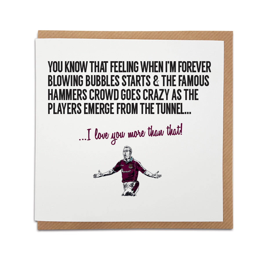 West Ham football fan greeting card for all occasions. Card reads: You know that feeling when i’m forever blowing bubbles starts & the famous hammers crowd goes crazy as the players emerge from the tunnel... I love you more than that!