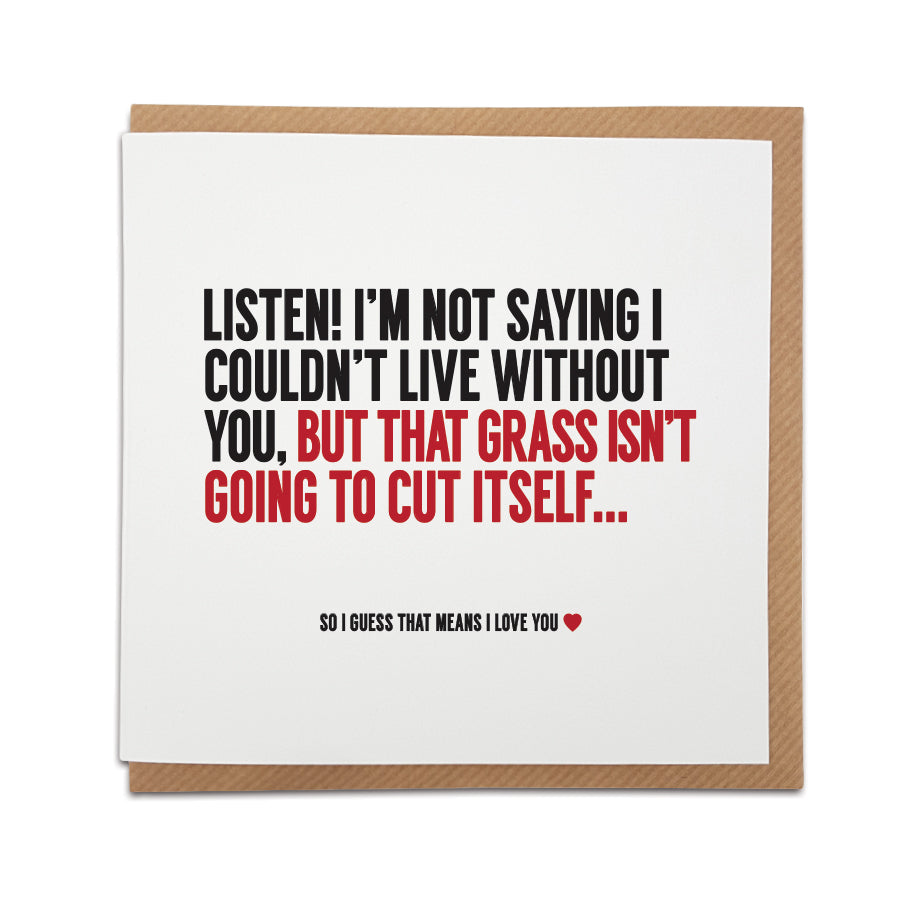 card  for Valentine's Day, Birthday's or to celebrate an anniversary and is a great way to poke fun at every day household chores and 'couple life'.   Card reads: Listen! I'm not saying I couldn't live without you, but that grass isn't going to cut itself... So i guess that means I love you.