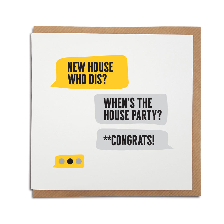 It's all about the house party...  A handmade funny New Home card designed in a text message style to bring a smile to the recipients face as they start a new adventure in their new home.     Card reads:   New House who dis?  When's the house party?  **Congrats!