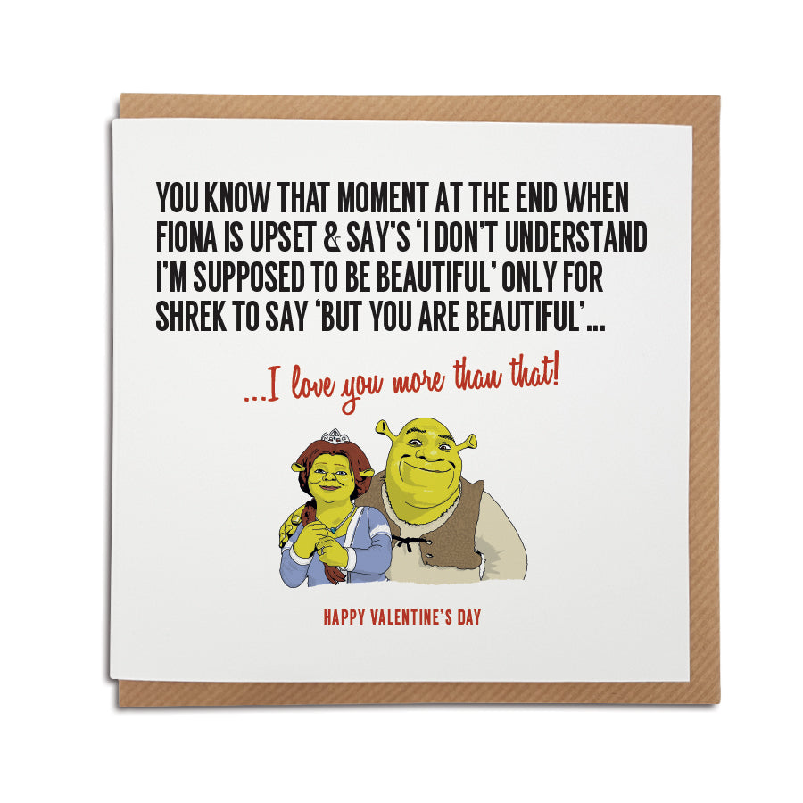 Valentine's Day Card, perfect for fans of the film Shrek. Featuring an illustration of Shrek and Fiona. Card reads: You know that moment at he end when Fiona is upset and says 'I don't understand, I'm supposed to be beautiful' only for Shrek to say 'but you are beautiful'...I love you more than that!  Happy Valentine's Day