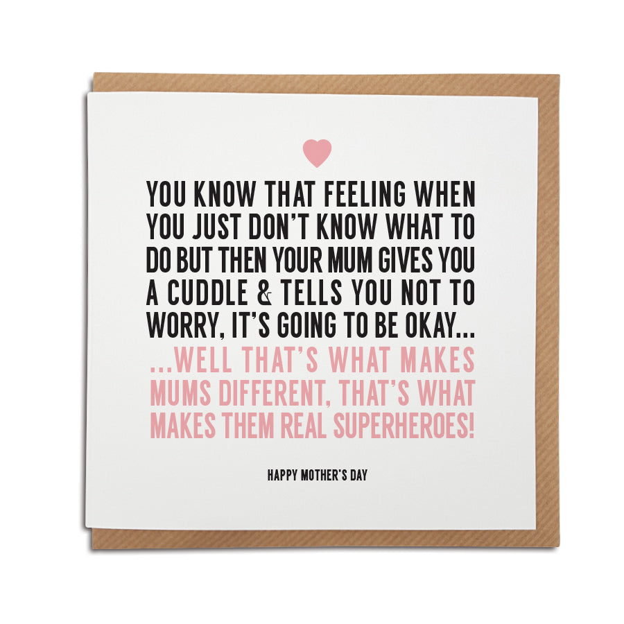 A handmade greetings card, perfect for your Mum.   Card reads: You know that feeling when you just don't know what to do but then your Mum gives you a cuddle and tells you not to worry, it's going to be okay...well that's what makes Mums different, that's what makes them real superheroes!