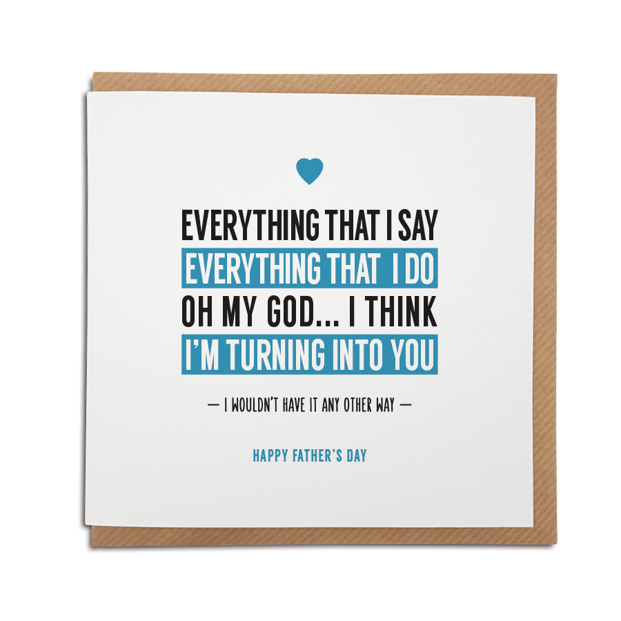 A handmade Father's Day Card. Perfect card to tell the special man in your life how you feel about him.  Greetings card is printed on high quality card stock.  Card reads:  Everything that I say, Everything that I do, Oh my God...I think I'm turning into you.   I wouldn’t have it any other way, Happy Father's Day