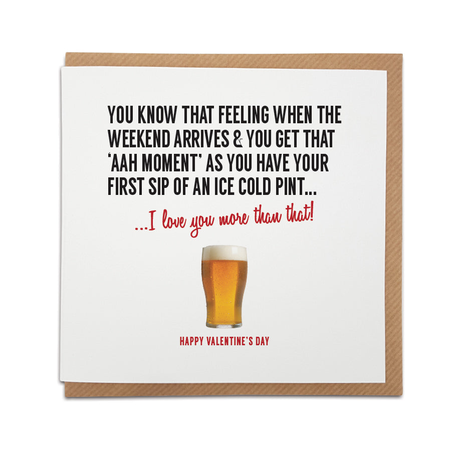 Valentine's Day card Card reads: You know that feeling when the weekend arrives & you get that 'Aah' moment' as you have your first sip of an ice cold pint ... I love you more than that!  