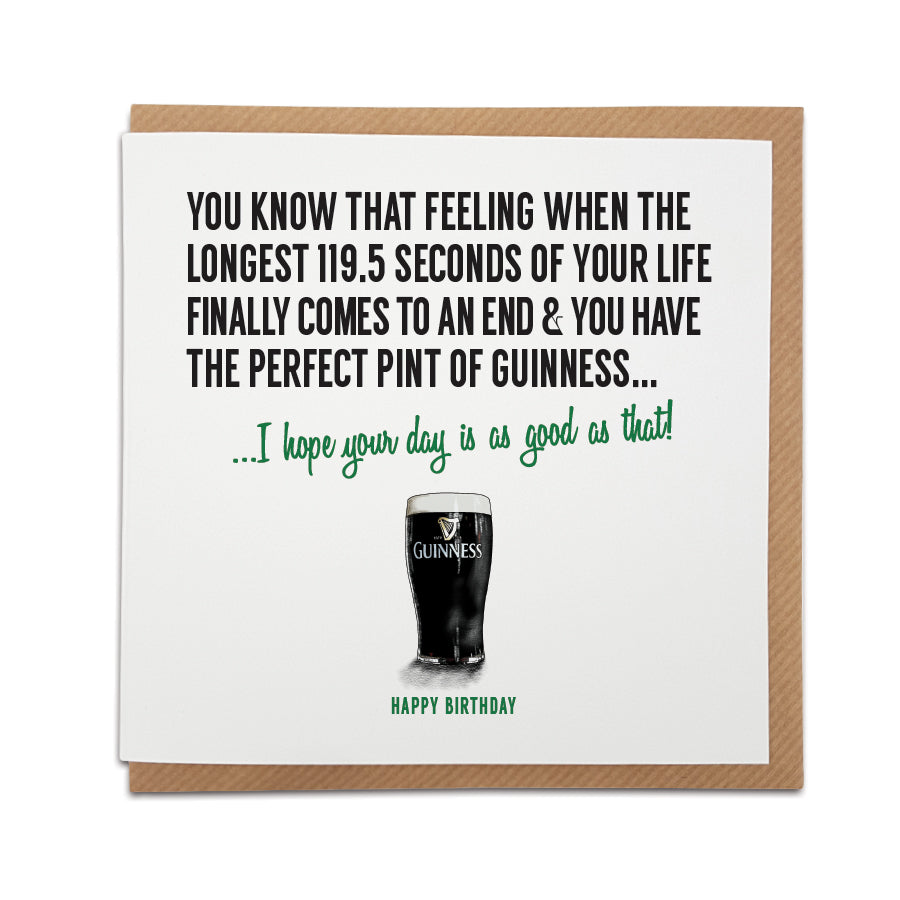 An unique Guinness themed handmade Birthday card, designed & printed on high quality card stock.    Card reads: You know that feeling when the longest 119.5 seconds of your life finally comes to an end and you have the perfect pint of Guinness... I hope your day is as good as that!