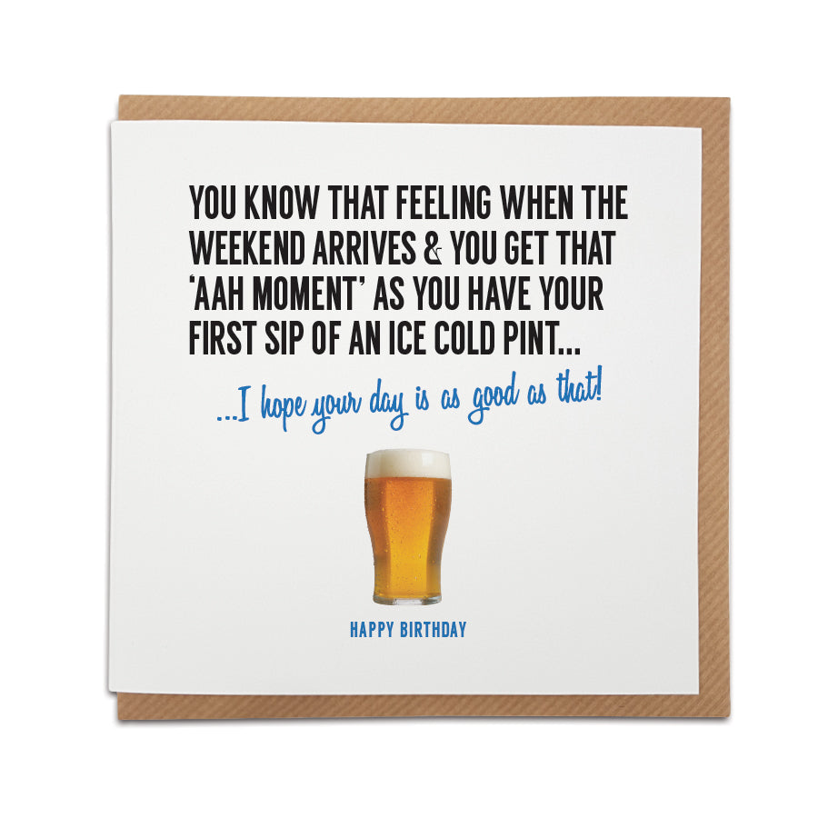 A unique birthday card, designed  to capture that moment when you take the first sip of a well deserved pint.    Card reads: You know that feeling when the weekend arrives & you get that 'Aah' moment' as you have your first sip of an ice cold pint ...I hope your day is as good as that!