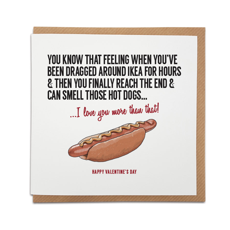 An unique Ikea Hot Dog themed handmade greeting card, designed & printed on high quality card stock. Produced using local materials within the UK.   Card reads: You know that feeling when you've been dragged around Ikea for hours & then you finally reach the end & can smell those hot dogs... I love you more that that! Valentine's, birthday & anniversary card designed by a town called home