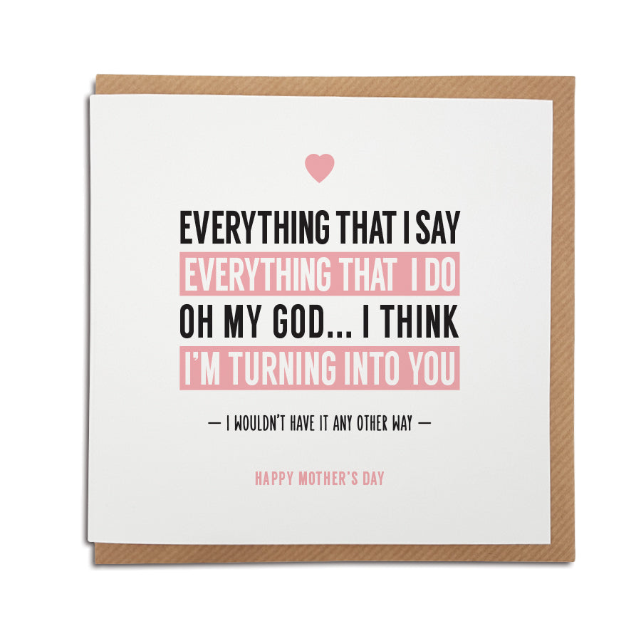 A handmade Mother's Day Card. Perfect card to tell the special lady in your life how you feel about them  Greetings card is printed on high quality card stock.  Card reads:  Everything that I say, Everything that I do, Oh my God...I think I'm turning into you. Happy Mother's  Day